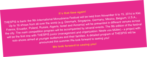 It´s that time again!
THESPIS is back: the 9th International Monodrama Festival will be held from November 8 to 15, 2014 in Kiel. Up to 16 shows from all over the world (e.g. Denmark, Singapore, Germany, Mexico, Belgium, U.S.A., France, Ecuador, Poland, Russia, Algeria, Israel and Armenia) will be presented in different venues across the city. The main competition program will be accompanied by several events. The 9th edition of the festival will be the first one with THESPIS junior (management and organization: Neele von Müller) - a project with solo shows aimed at younger audiences and their families. A detailed program of THESPIS will be announced this summer.We look forward to seeing you!
We look forward to seeing you!