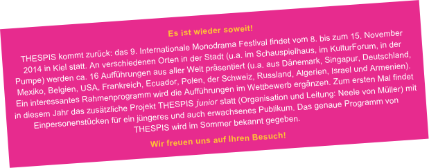 Es ist wieder soweit!
THESPIS kommt zurück: das 9. Internationale Monodrama Festival findet vom 8. bis zum 15. November 2014 in Kiel statt. An verschiedenen Orten in der Stadt (u.a. im Schauspielhaus, im KulturForum, in der Pumpe) werden ca. 16 Aufführungen aus aller Welt präsentiert (u.a. aus Dänemark, Singapur, Deutschland, Mexiko, Belgien, USA, Frankreich, Ecuador, Polen, der Schweiz, Russland, Algerien, Israel und Armenien). Ein interessantes Rahmenprogramm wird die Aufführungen im Wettbewerb ergänzen. Zum ersten Mal findet in diesem Jahr das zusätzliche Projekt THESPIS junior statt (Organisation und Leitung: Neele von Müller) mit Einpersonenstücken für ein jüngeres und auch erwachsenes Publikum. Das genaue Programm von THESPIS wird im Sommer bekannt gegeben.
Wir freuen uns auf Ihren Besuch!